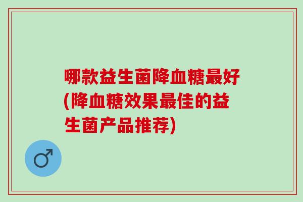 哪款益生菌降好(降效果佳的益生菌产品推荐)