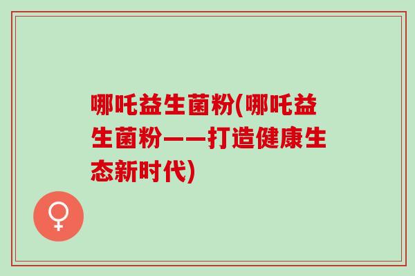 哪吒益生菌粉(哪吒益生菌粉——打造健康生态新时代)