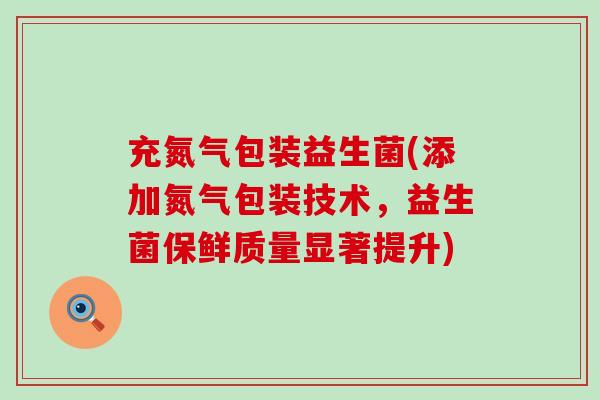 充氮气包装益生菌(添加氮气包装技术，益生菌保鲜质量显著提升)