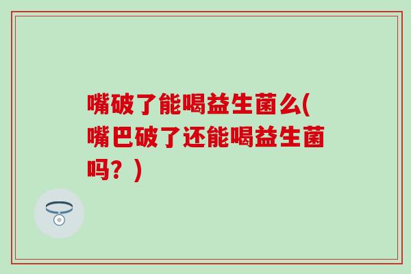 嘴破了能喝益生菌么(嘴巴破了还能喝益生菌吗？)