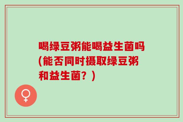 喝绿豆粥能喝益生菌吗(能否同时摄取绿豆粥和益生菌？)