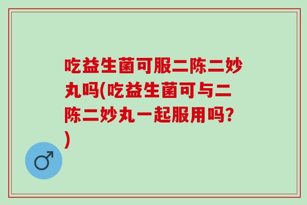 吃益生菌可服二陈二妙丸吗(吃益生菌可与二陈二妙丸一起服用吗？)