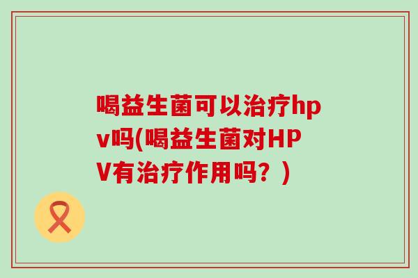 喝益生菌可以hpv吗(喝益生菌对HPV有作用吗？)