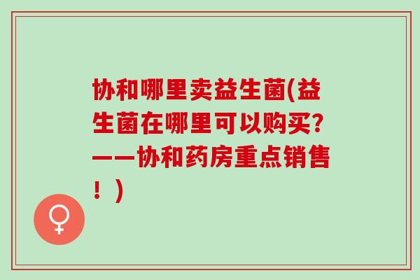 协和哪里卖益生菌(益生菌在哪里可以购买？——协和药房重点销售！)
