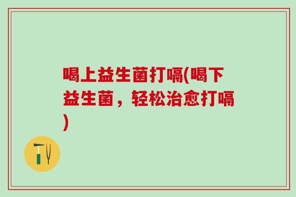 喝上益生菌打嗝(喝下益生菌，轻松愈打嗝)