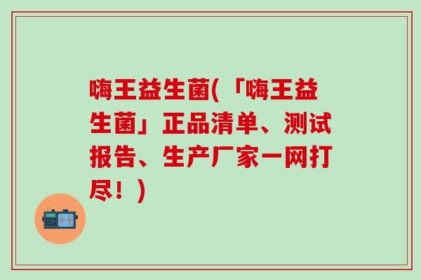 嗨王益生菌(「嗨王益生菌」正品清单、测试报告、生产厂家一网打尽！)