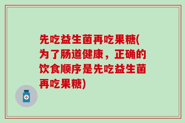 先吃益生菌再吃果糖(为了肠道健康，正确的饮食顺序是先吃益生菌再吃果糖)