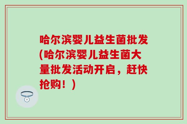 哈尔滨婴儿益生菌批发(哈尔滨婴儿益生菌大量批发活动开启，赶快抢购！)