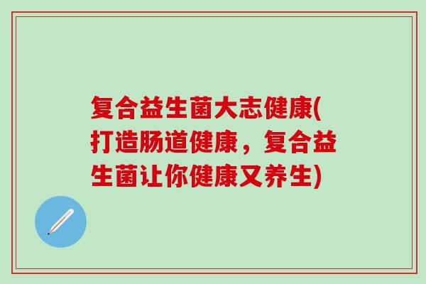 复合益生菌大志健康(打造肠道健康，复合益生菌让你健康又养生)