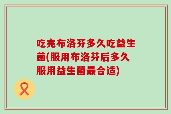 吃完布洛芬多久吃益生菌(服用布洛芬后多久服用益生菌合适)
