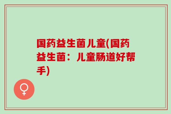 国药益生菌儿童(国药益生菌：儿童肠道好帮手)