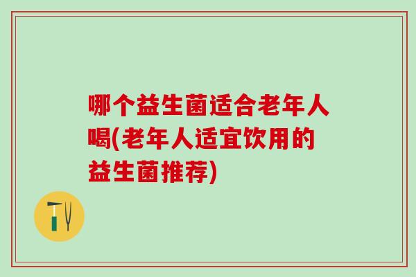 哪个益生菌适合老年人喝(老年人适宜饮用的益生菌推荐)