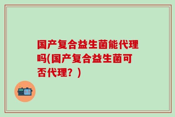 国产复合益生菌能代理吗(国产复合益生菌可否代理？)