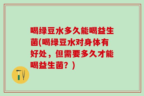 喝绿豆水多久能喝益生菌(喝绿豆水对身体有好处，但需要多久才能喝益生菌？)