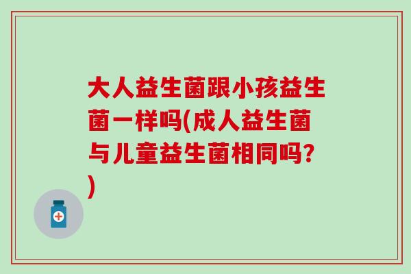 大人益生菌跟小孩益生菌一样吗(成人益生菌与儿童益生菌相同吗？)
