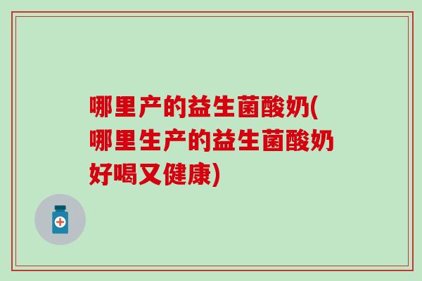 哪里产的益生菌酸奶(哪里生产的益生菌酸奶好喝又健康)