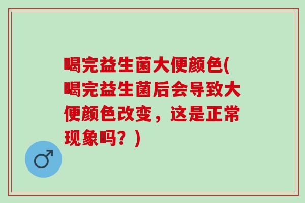 喝完益生菌大便颜色(喝完益生菌后会导致大便颜色改变，这是正常现象吗？)