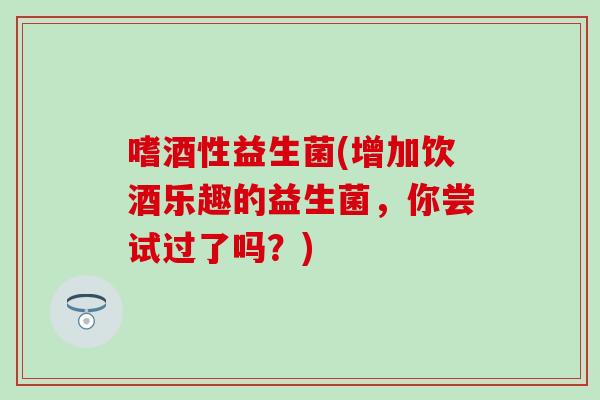 嗜酒性益生菌(增加饮酒乐趣的益生菌，你尝试过了吗？)