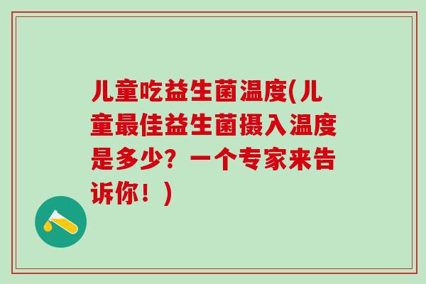 儿童吃益生菌温度(儿童佳益生菌摄入温度是多少？一个专家来告诉你！)