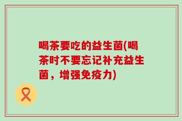 喝茶要吃的益生菌(喝茶时不要忘记补充益生菌，增强力)