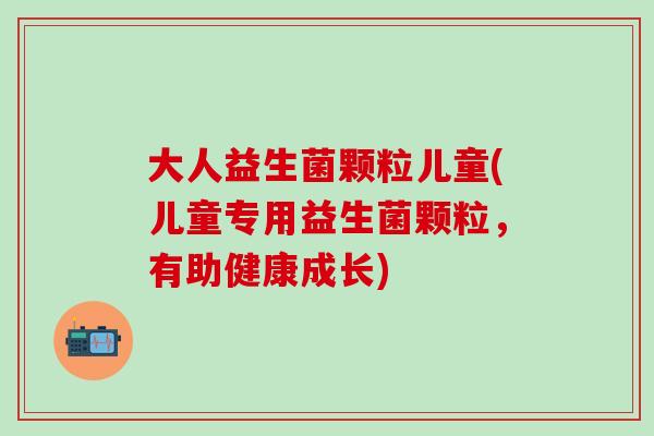 大人益生菌颗粒儿童(儿童专用益生菌颗粒，有助健康成长)