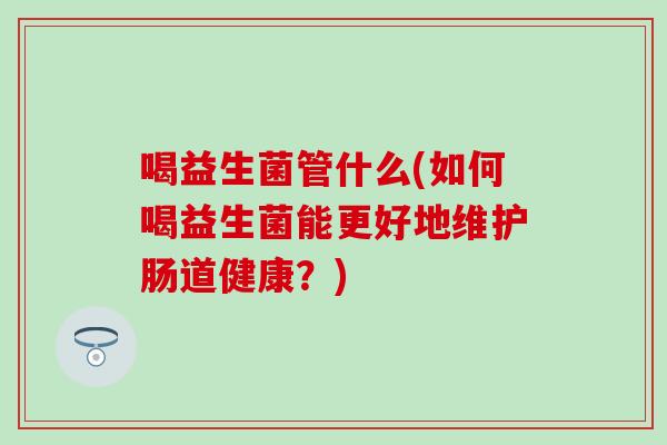 喝益生菌管什么(如何喝益生菌能更好地维护肠道健康？)