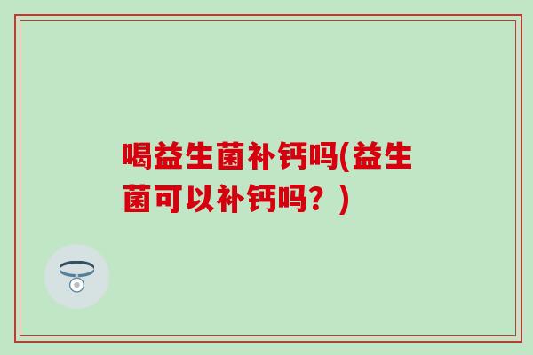 喝益生菌补钙吗(益生菌可以补钙吗？)