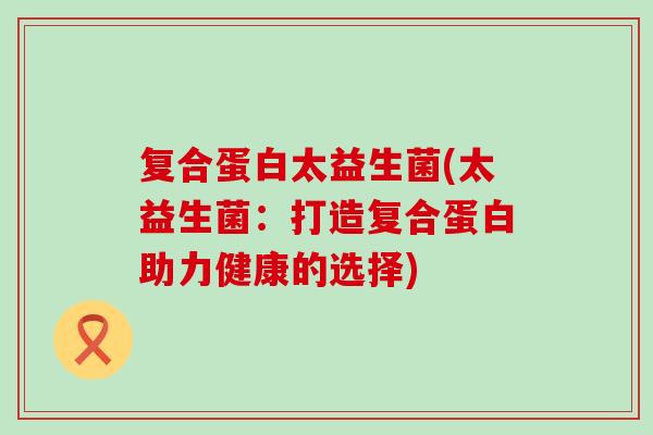 复合蛋白太益生菌(太益生菌：打造复合蛋白助力健康的选择)