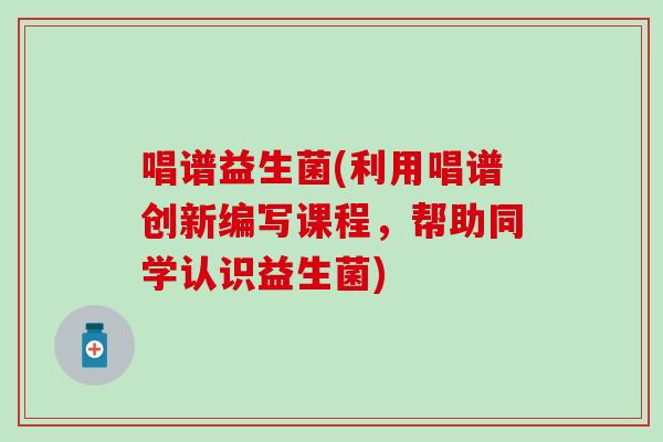 唱谱益生菌(利用唱谱创新编写课程,帮助同学认识益生菌) 唱谱益生菌(利用唱谱创新编写课程,帮助同学认识益生菌)
