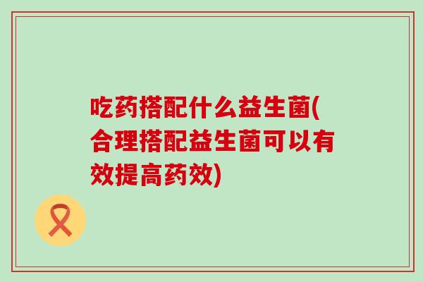 吃药搭配什么益生菌(合理搭配益生菌可以有效提高)