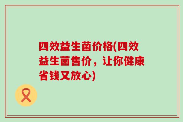 四效益生菌价格(四效益生菌售价，让你健康省钱又放心)