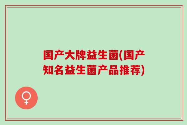 国产大牌益生菌(国产知名益生菌产品推荐)