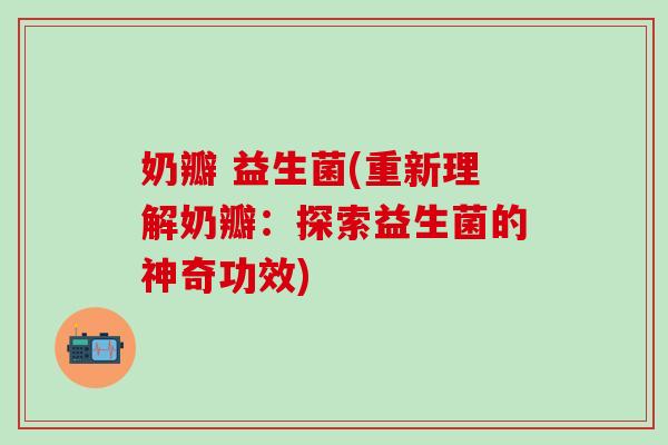 奶瓣 益生菌(重新理解奶瓣：探索益生菌的神奇功效)