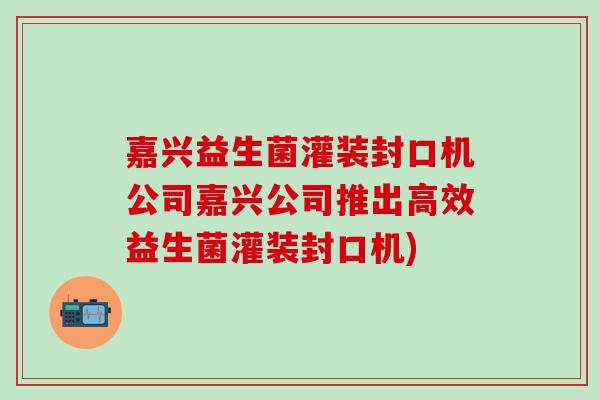 嘉兴益生菌灌装封口机公司嘉兴公司推出高效益生菌灌装封口机)