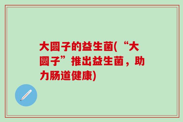 大圆子的益生菌(“大圆子”推出益生菌，助力肠道健康)