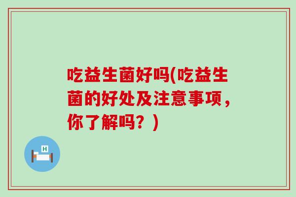 吃益生菌好吗(吃益生菌的好处及注意事项，你了解吗？)