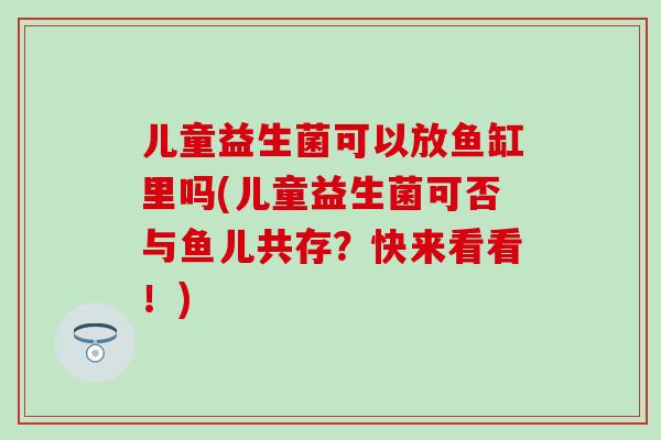 儿童益生菌可以放鱼缸里吗(儿童益生菌可否与鱼儿共存？快来看看！)