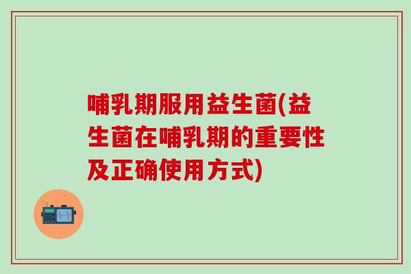 哺乳期服用益生菌(益生菌在哺乳期的重要性及正确使用方式)