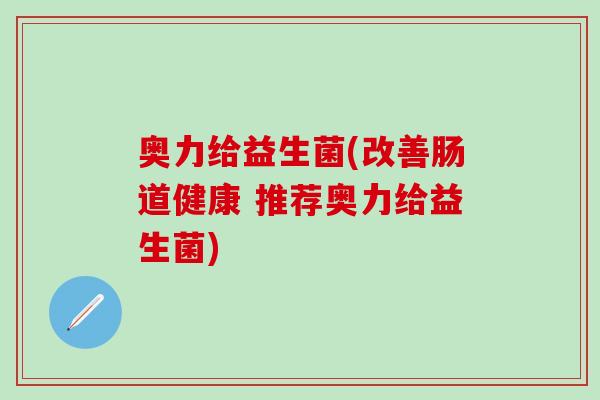 奥力给益生菌(改善肠道健康 推荐奥力给益生菌)