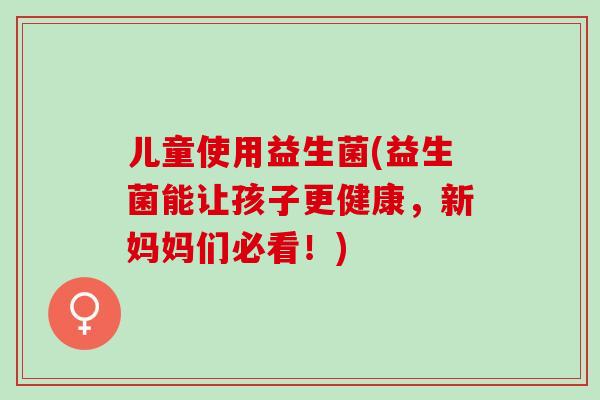儿童使用益生菌(益生菌能让孩子更健康，新妈妈们必看！)