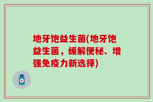 地牙饱益生菌(地牙饱益生菌，缓解、增强力新选择)