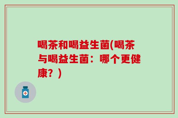 喝茶和喝益生菌(喝茶与喝益生菌：哪个更健康？)