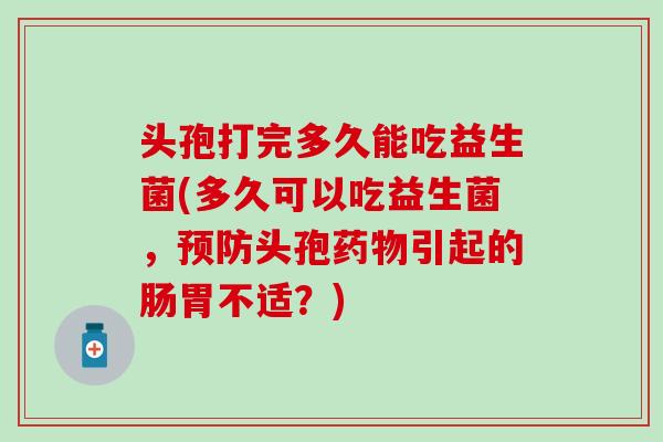 头孢打完多久能吃益生菌(多久可以吃益生菌,头孢引起的肠胃不适?) 头孢打完多久能吃益生菌(多久可以吃益生菌,头孢引起的肠胃不适?)