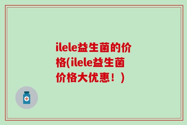 ilele益生菌的价格(ilele益生菌价格大优惠！)