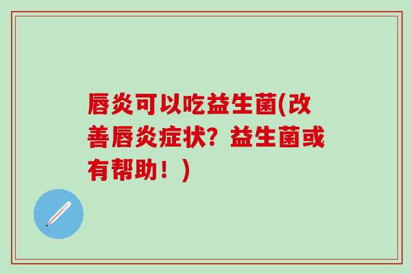 唇炎可以吃益生菌(改善唇状？益生菌或有帮助！)