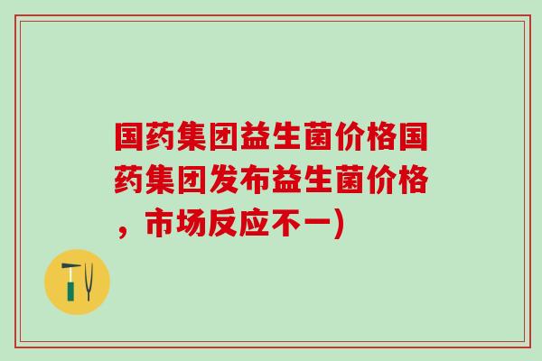国药集团益生菌价格国药集团发布益生菌价格，市场反应不一)