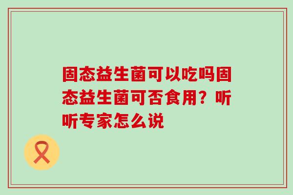 固态益生菌可以吃吗固态益生菌可否食用？听听专家怎么说