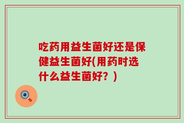 吃药用益生菌好还是保健益生菌好(用药时选什么益生菌好？)