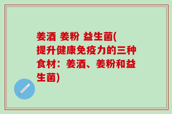 姜酒 姜粉 益生菌(提升健康力的三种食材：姜酒、姜粉和益生菌)