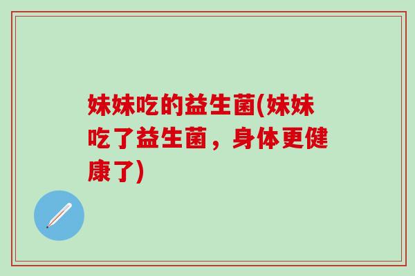 妹妹吃的益生菌(妹妹吃了益生菌，身体更健康了)